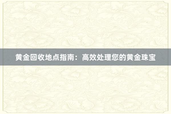 黄金回收地点指南：高效处理您的黄金珠宝